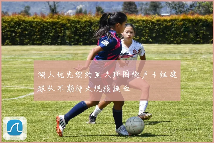 湖人优先续约里夫斯围绕卢卡组建球队不期待大规模换血