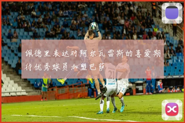 佩德里表达对阿尔瓦雷斯的喜爱期待优秀球员加盟巴萨