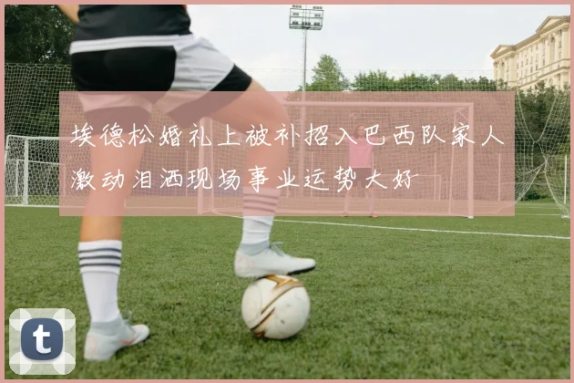 埃德松婚礼上被补招入巴西队家人激动泪洒现场事业运势大好