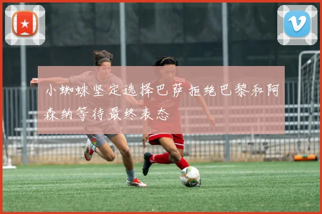 小蜘蛛坚定选择巴萨拒绝巴黎和阿森纳等待最终表态