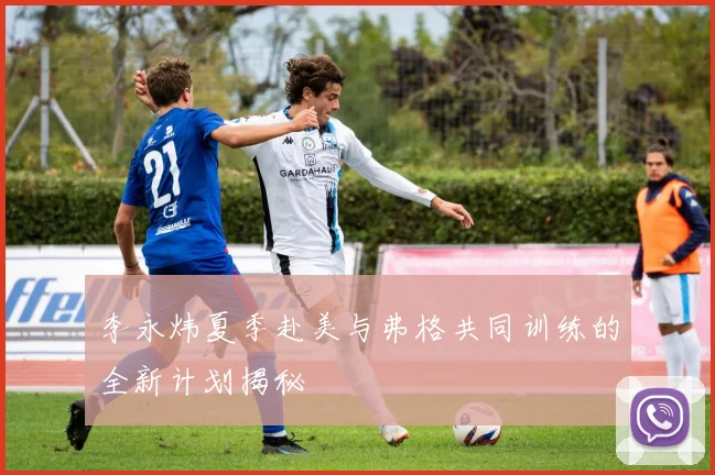 李永炜夏季赴美与弗格共同训练的全新计划揭秘