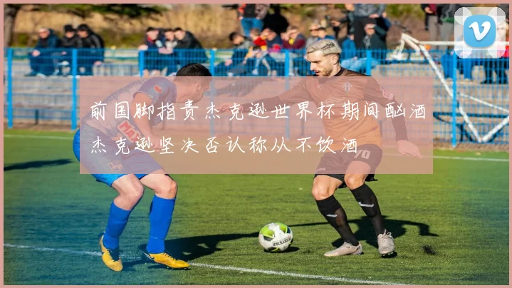 前国脚指责杰克逊世界杯期间酗酒杰克逊坚决否认称从不饮酒