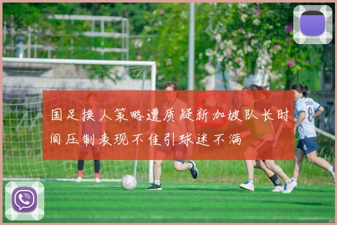 国足换人策略遭质疑新加坡队长时间压制表现不佳引球迷不满