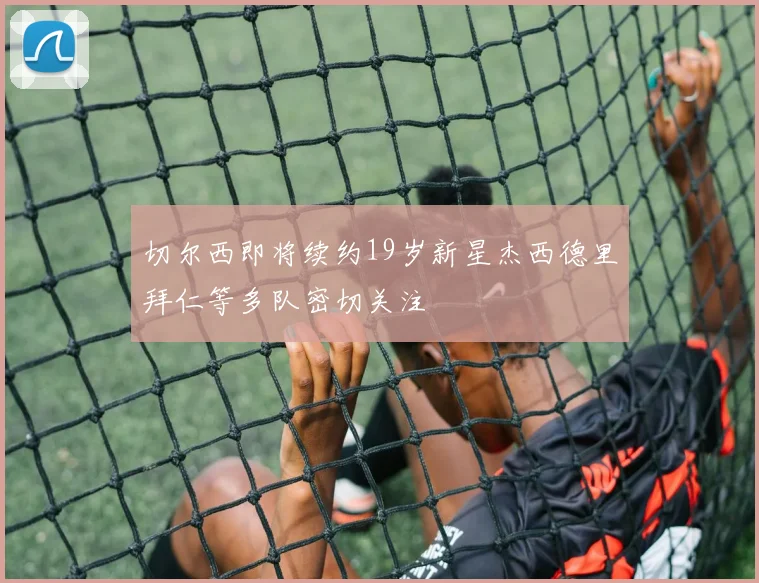 切尔西即将续约19岁新星杰西德里拜仁等多队密切关注