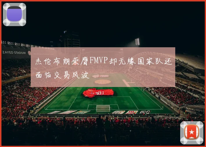 杰伦布朗荣膺FMVP却无缘国家队还面临交易风波