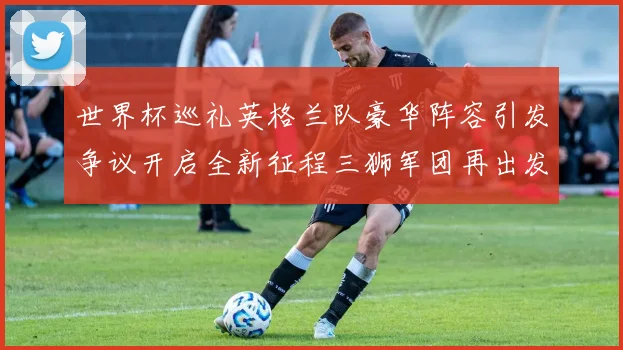 世界杯巡礼英格兰队豪华阵容引发争议开启全新征程三狮军团再出发
