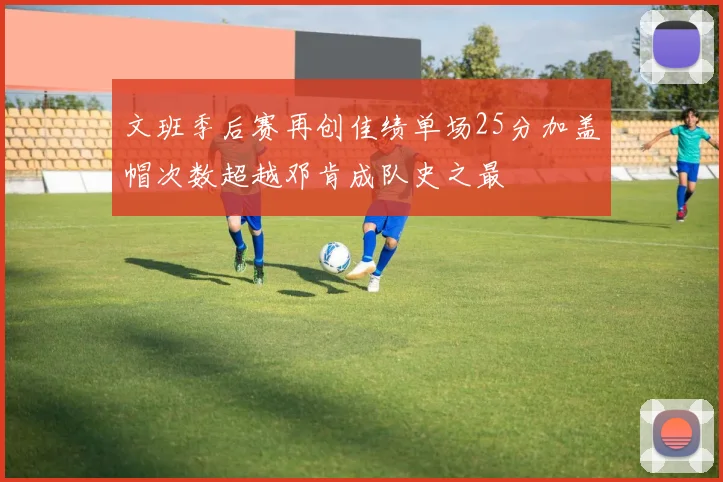 文班季后赛再创佳绩单场25分加盖帽次数超越邓肯成队史之最