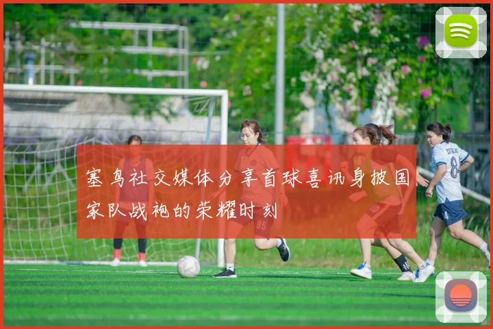 塞鸟社交媒体分享首球喜讯身披国家队战袍的荣耀时刻