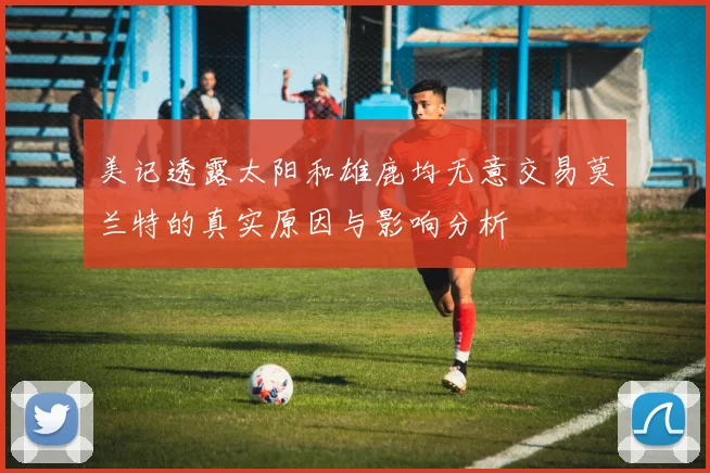 美记透露太阳和雄鹿均无意交易莫兰特的真实原因与影响分析