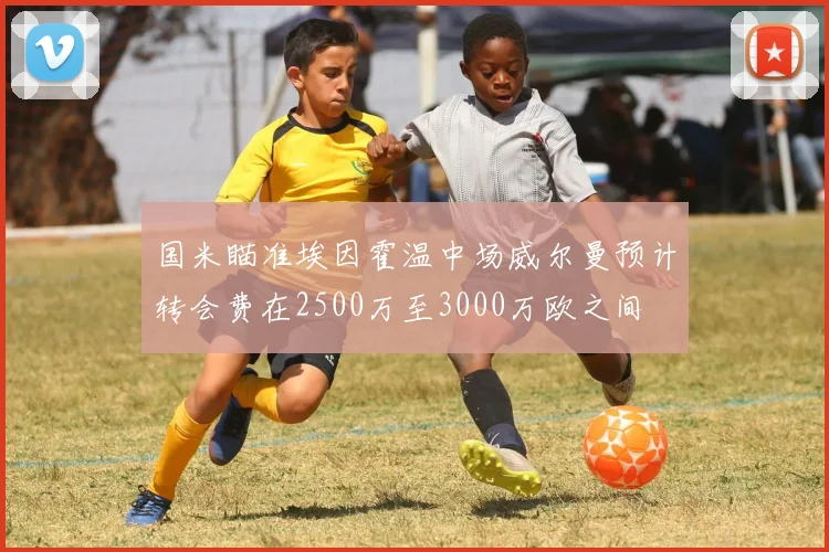 国米瞄准埃因霍温中场威尔曼预计转会费在2500万至3000万欧之间