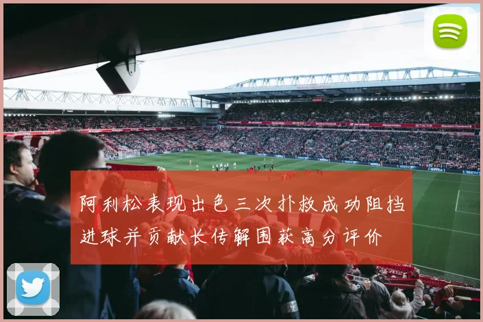阿利松表现出色三次扑救成功阻挡进球并贡献长传解围获高分评价