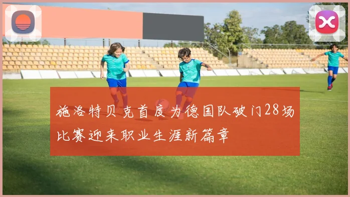 施洛特贝克首度为德国队破门28场比赛迎来职业生涯新篇章