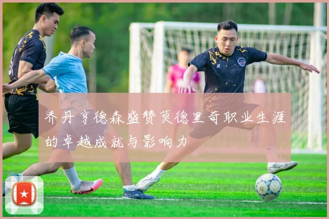 乔丹亨德森盛赞莫德里奇职业生涯的卓越成就与影响力
