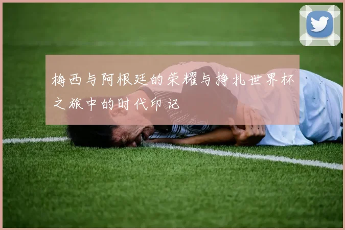 梅西与阿根廷的荣耀与挣扎世界杯之旅中的时代印记