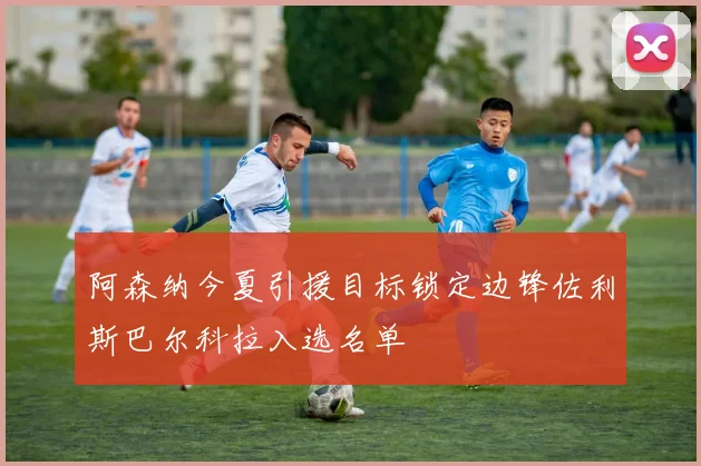 阿森纳今夏引援目标锁定边锋佐利斯巴尔科拉入选名单