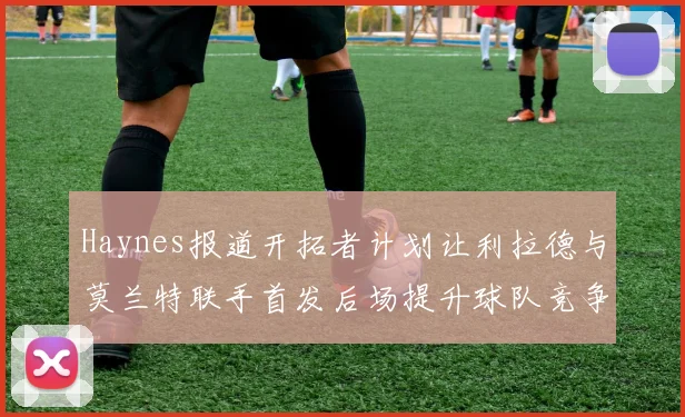 Haynes报道开拓者计划让利拉德与莫兰特联手首发后场提升球队竞争力