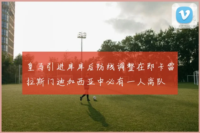 皇马引进库库后防线调整在即卡雷拉斯门迪加西亚中必有一人离队