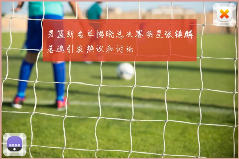 男篮新名单揭晓总决赛明星张镇麟落选引发热议和讨论