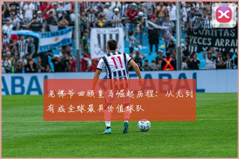 老佛爷回顾皇马崛起历程：从无到有成全球最具价值球队