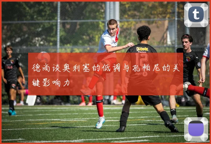 德尚谈奥利塞的低调与孔帕尼的关键影响力