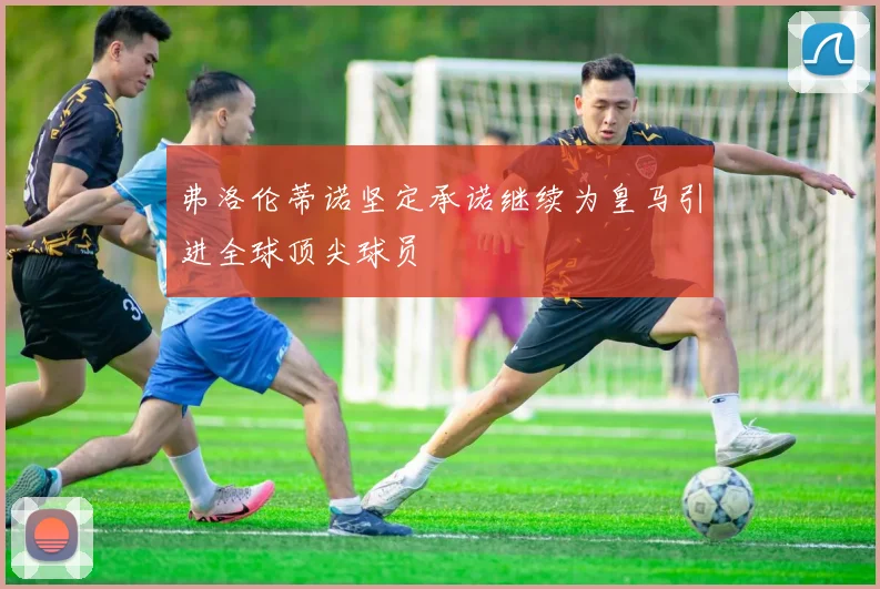弗洛伦蒂诺坚定承诺继续为皇马引进全球顶尖球员