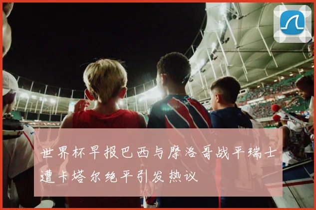 世界杯早报巴西与摩洛哥战平瑞士遭卡塔尔绝平引发热议