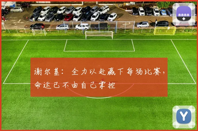 谢尔基：全力以赴赢下每场比赛，命运已不由自己掌控