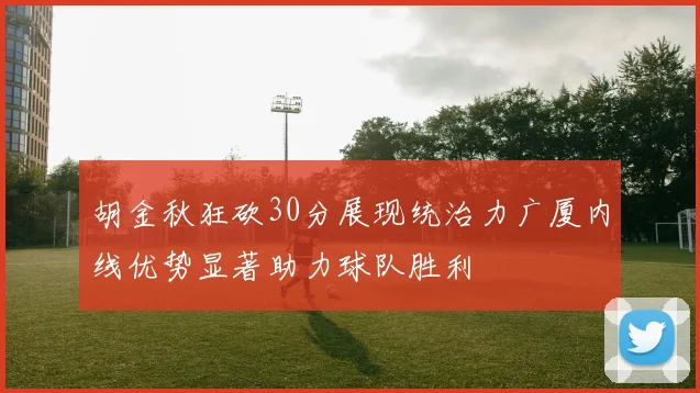 胡金秋狂砍30分展现统治力广厦内线优势显著助力球队胜利