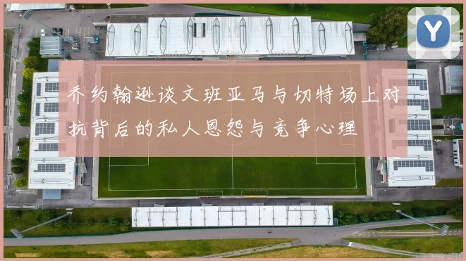 乔约翰逊谈文班亚马与切特场上对抗背后的私人恩怨与竞争心理