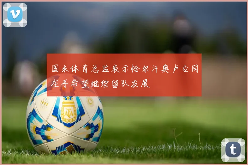 国米体育总监表示恰尔汗奥卢合同在手希望继续留队发展