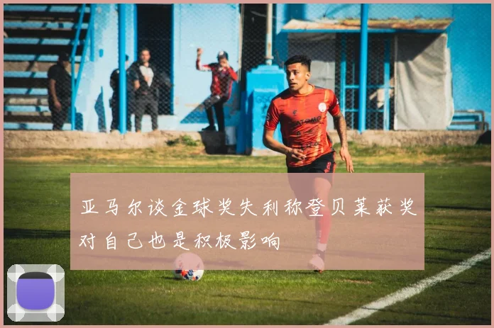 亚马尔谈金球奖失利称登贝莱获奖对自己也是积极影响