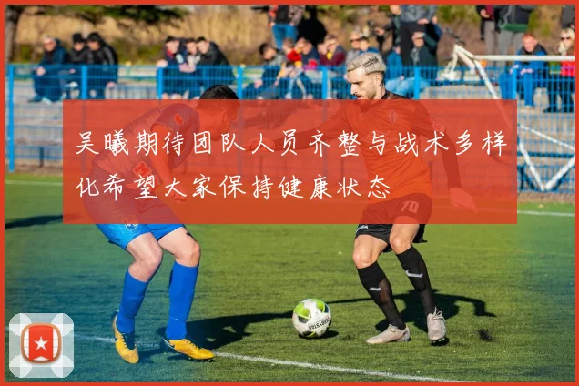 吴曦期待团队人员齐整与战术多样化希望大家保持健康状态