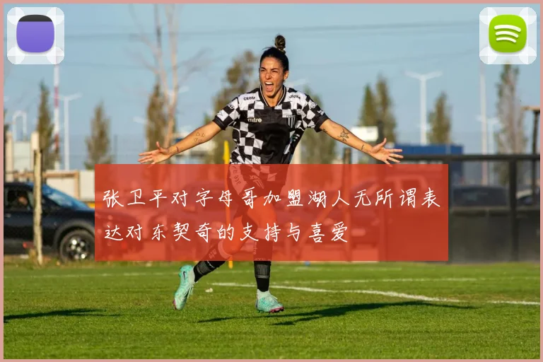 张卫平对字母哥加盟湖人无所谓表达对东契奇的支持与喜爱