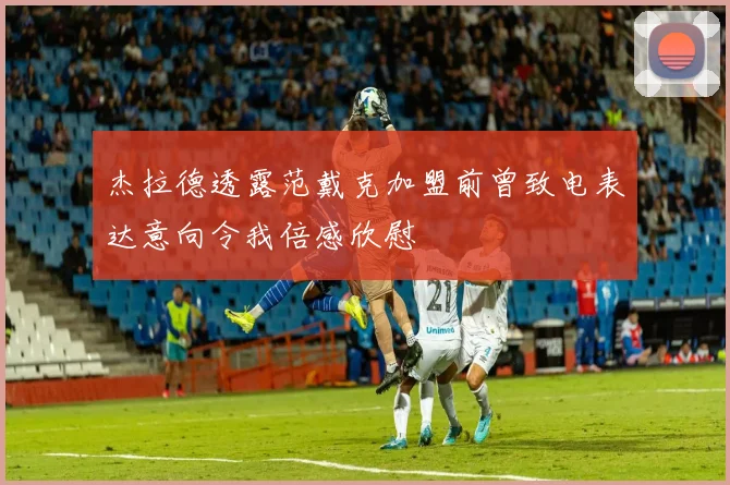 杰拉德透露范戴克加盟前曾致电表达意向令我倍感欣慰