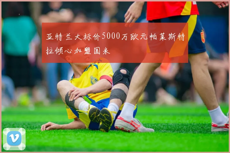 亚特兰大标价5000万欧元帕莱斯特拉倾心加盟国米